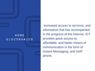 H O M E
E L E C T R O N I C S
increased access to services, and
information that has accompanied
in the progress of the Internet. ICT
provides quick access to
affordable, and better means of
communication in the form of
Instant Messaging, and VoIP
phone.
 