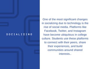 S O C I A L I Z I N G
One of the most significant changes
in socializing due to technology is the
rise of social media. Platforms like
Facebook, Twitter, and Instagram
have become ubiquitous in college
culture. Students use these platforms
to connect with their peers, share
their experiences, and build
communities around shared
interests..
 