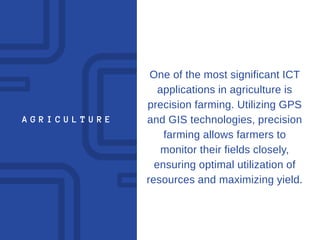 A G R I C U L T U R E
One of the most significant ICT
applications in agriculture is
precision farming. Utilizing GPS
and GIS technologies, precision
farming allows farmers to
monitor their fields closely,
ensuring optimal utilization of
resources and maximizing yield.
 