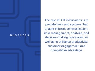 B U S I N E S S
The role of ICT in business is to
provide tools and systems that
enable efficient communication,
data management, analysis, and
decision-making processes, as
well as to enhance productivity,
customer engagement, and
competitive advantage
 