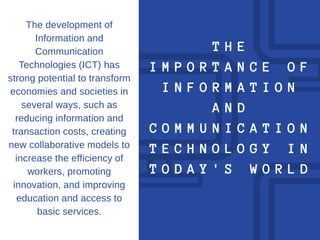 T H E
I M P O R T A N C E O F
I N F O R M A T I O N
A N D
C O M M U N I C A T I O N
T E C H N O L O G Y I N
T O D A Y ' S W O R L D
The development of
Information and
Communication
Technologies (ICT) has
strong potential to transform
economies and societies in
several ways, such as
reducing information and
transaction costs, creating
new collaborative models to
increase the efficiency of
workers, promoting
innovation, and improving
education and access to
basic services.
 