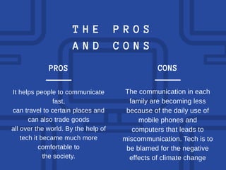 T H E P R O S
A N D C O N S
It helps people to communicate
fast,
can travel to certain places and
can also trade goods
all over the world. By the help of
tech it became much more
comfortable to
the society.
PROS
The communication in each
family are becoming less
because of the daily use of
mobile phones and
computers that leads to
miscommunication. Tech is to
be blamed for the negative
effects of climate change
CONS
 