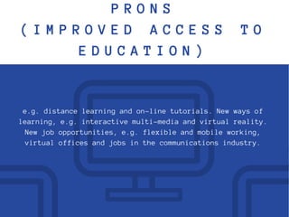P R O N S
( I M P R O V E D A C C E S S T O
E D U C A T I O N )
e.g. distance learning and on-line tutorials. New ways of
learning, e.g. interactive multi-media and virtual reality.
New job opportunities, e.g. flexible and mobile working,
virtual offices and jobs in the communications industry.
 