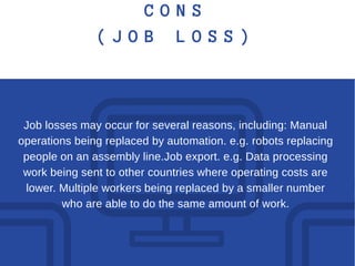 C O N S
( J O B L O S S )
Job losses may occur for several reasons, including: Manual
operations being replaced by automation. e.g. robots replacing
people on an assembly line.Job export. e.g. Data processing
work being sent to other countries where operating costs are
lower. Multiple workers being replaced by a smaller number
who are able to do the same amount of work.
 