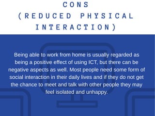 C O N S
( R E D U C E D P H Y S I C A L
I N T E R A C T I O N )
Being able to work from home is usually regarded as
being a positive effect of using ICT, but there can be
negative aspects as well. Most people need some form of
social interaction in their daily lives and if they do not get
the chance to meet and talk with other people they may
feel isolated and unhappy.
 