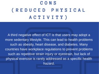 C O N S
( R E D U C E D P H Y S I C A L
A C T I V I T Y )
A third negative effect of ICT is that users may adopt a
more sedentary lifestyle. This can lead to health problems
such as obesity, heart disease, and diabetes. Many
countries have workplace regulations to prevent problems
such as repetitive strain injury or eyestrain, but lack of
physical exercise is rarely addressed as a specific health
hazard.
 