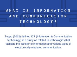W H A T I S I N F O R M A T I O N
A N D C O M M U N I C A T I O N
T E C H N O L O G Y ?
Zuppo (2012) defined ICT (Information & Communication
Technology) in a study as related to technologies that
facilitate the transfer of information and various types of
electronically mediated communication.
 
