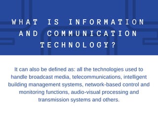 W H A T I S I N F O R M A T I O N
A N D C O M M U N I C A T I O N
T E C H N O L O G Y ?
It can also be defined as: all the technologies used to
handle broadcast media, telecommunications, intelligent
building management systems, network-based control and
monitoring functions, audio-visual processing and
transmission systems and others.
 