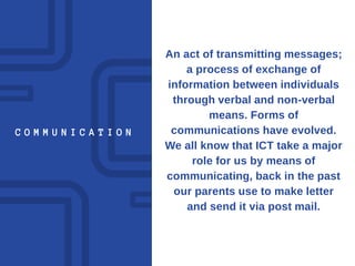 C O M M U N I C A T I O N
An act of transmitting messages;
a process of exchange of
information between individuals
through verbal and non-verbal
means. Forms of
communications have evolved.
We all know that ICT take a major
role for us by means of
communicating, back in the past
our parents use to make letter
and send it via post mail.
 