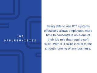 J O B
O P P U R T U N I T I E S
Being able to use ICT systems
effectively allows employees more
time to concentrate on areas of
their job role that require soft
skills. With ICT skills is vital to the
smooth running of any business.
 