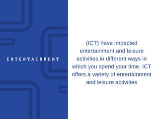 E N T E R T A I N M E N T
(ICT) have impacted
entertainment and leisure
activities in different ways in
which you spend your time. ICT
offers a variety of entertainment
and leisure activities
 