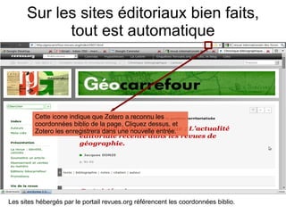 Sur les sites éditoriaux bien faits, tout est automatique Les sites hébergés par le portail revues.org référencent les coordonnées biblio. Cette icone indique que Zotero a reconnu les coordonnées biblio de la page. Cliquez dessus, et Zotero les enregistrera dans une nouvelle entrée. 