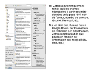 Ici, Zotero a automatiquement rempli tous les champs nécessaires à partir des méta-données de la page html: nom de l'auteur, numéro de la revue, résumé, titre court, etc. Sur les sites des libraires ou sur Google Books, sur les moteurs de recherche des bibliothèques, Zotero remplira tout ce qu'il pourra en fonction de l'information qu'il reçoit (ISBN, cote, etc.). 