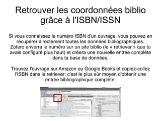 Retrouver les coordonnées biblio grâce à l'ISBN/ISSN Si vous connaissez le numéro ISBN d'un ouvrage, vous pouvez en récupérer directement toutes les données bibliographiques. Zotero enverra le numéro sur un site biblio (le « retriever » que tu avais configuré plus haut) et créera une nouvelle entrée complète dans ta base de données. Trouvez l'ouvrage sur Amazon ou Google Books et copiez-collez l'ISBN dans le retriever: c'est le plus sûr moyen d'obtenir une entrée bibliographique complète. 