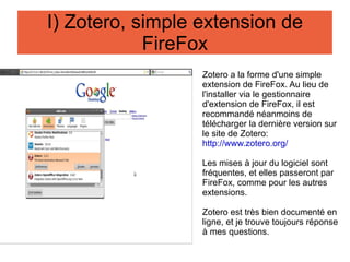 Zotero a la forme d'une simple extension de FireFox. Au lieu de l'installer via le gestionnaire d'extension de FireFox, il est recommandé néanmoins de télécharger la dernière version sur le site de Zotero: http://www.zotero.org/ Les mises à jour du logiciel sont fréquentes, et elles passeront par FireFox, comme pour les autres extensions. Zotero est très bien documenté en ligne, et je trouve toujours réponse à mes questions. I) Zotero, simple extension de FireFox 