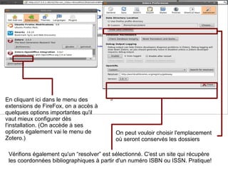 En cliquant ici dans le menu des extensions de FireFox, on a accès à quelques options importantes qu'il vaut mieux configurer dès l'installation. (On accède à ses options également vai le menu de Zotero.) Vérifions également qu'un “resolver” est sélectionné. C'est un site qui récupère les coordonnées bibliographiques à partir d'un numéro ISBN ou ISSN. Pratique! On peut vouloir choisir l'emplacement  où seront conservés les dossiers 