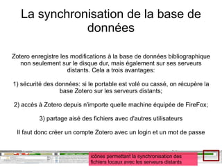 La synchronisation de la base de données Zotero enregistre les modifications à la base de données bibliographique non seulement sur le disque dur, mais également sur ses serveurs distants. Cela a trois avantages: 1) sécurité des données: si le portable est volé ou cassé, on récupère la base Zotero sur les serveurs distants; 2) accès à Zotero depuis n'importe quelle machine équipée de FireFox; 3) partage aisé des fichiers avec d'autres utilisateurs Il faut donc créer un compte Zotero avec un login et un mot de passe icônes permettant la synchronisation des fichiers locaux avec les serveurs distants 