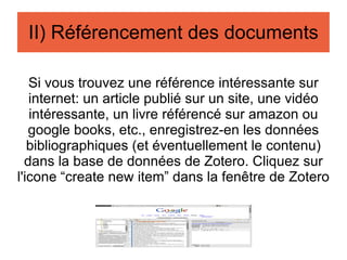 Si vous trouvez une référence intéressante sur internet: un article publié sur un site, une vidéo intéressante, un livre référencé sur amazon ou google books, etc., enregistrez-en les données bibliographiques (et éventuellement le contenu) dans la base de données de Zotero. Cliquez  sur l'icone “create new item” dans la fenêtre de Zotero II) Référencement des documents 