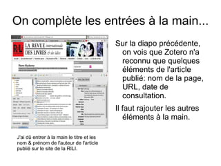 On complète les entrées à la main... J'ai dû entrer à la main le titre et les nom & prénom de l'auteur de l'article publié sur le site de la RILI. Sur la diapo précédente, on vois que Zotero n'a reconnu que quelques éléments de l'article publié: nom de la page, URL, date de consultation. Il faut rajouter les autres éléments à la main. 