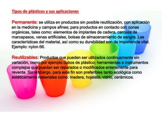 Tipos de plásticos y sus aplicaciones
Permanente: se utiliza en productos sin posible reutilización, con aplicación
en la medicina y campos afines; para productos en contacto con zonas
orgánicas, tales como: elementos de implantes de cadera, carcasa de
marcapasos, venas artificiales, bolsas de almacenamiento de sangre. Las
características del material, así como su durabilidad son de importancia vital.
Ejemplo: nylon 66.
Reutilizables: Productos que pueden ser utilizados continuamente sin
variación, como por ejemplo cubos de plástico; herramientas e instrumentos
complejos que puedan ser reparados o modificados enteramente para
reventa. Sin embargo, para este fin son preferibles tanto ecológica como
estéticamente materiales como: madera, hojalata, vidrio, cerámicos.
 
