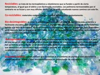 Reciclables: se trata de los termoplásticos y elastómeros que se funden a partir de cierta
temperatura, al igual que el vidrio y son fácilmente reciclables. Los polímeros termoestables por el
contrario no se licúan y son muy difíciles de reciclar. Se están estudiando nuevos caminos con este fin.
Co-reciclables: materiales compatibles que pueden ser reciclados conjuntamente.
Bio-desintegrables: se trata de plásticos que se pueden disociar en elementos más reducidos y
fácilmente atacables. Este proceso se realiza con grandes dificultades en el interior de los vertederos,
debido a la falta de humedad. Se están llevando a cabo avances radicales en plásticos, hoy disponibles
en el mercado, que se degradan al 100% antes de dos meses luego de ser desechados. La investigación
está profundizando en éste aspecto.
Bioregenerativos: existe un tipo de policaprolactano que se biodegrada completamente al cabo
de tres meses sin dejar ningún tipo de residuos. Así mismo, las investigaciones en el campo del papel,
han permitido la creación de un producto laminado mediante capas de celulosas derivadas del maíz
que demuestra ser resistente al agua durante un periodo de 6 a 8 horas, y podrían servir como
recipientes para comidas y bebidas rápidas.
Biopotenciadores: Llevan aditivos que incentivan el crecimiento de plantas o bien previenen la
erosión en climas áridos, o bien semillas embebidas en estimulantes de crecimiento.
 
