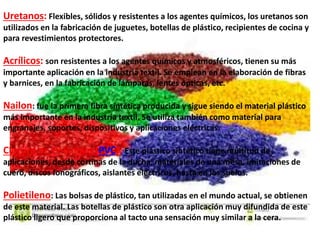 Uretanos: Flexibles, sólidos y resistentes a los agentes químicos, los uretanos son
utilizados en la fabricación de juguetes, botellas de plástico, recipientes de cocina y
para revestimientos protectores.
Acrílicos: son resistentes a los agentes químicos y atmosféricos, tienen su más
importante aplicación en la industria textil. Se emplean en la elaboración de fibras
y barnices, en la fabricación de lámparas, lentes ópticas, etc.
Nailon: fue la primera fibra sintética producida y sigue siendo el material plástico
más importante en la industria textil. Se utiliza también como material para
engranajes, soportes, dispositivos y aplicaciones eléctricas.
Cloruro de Polivinilo (PVC): Este plástico sintético tiene multitud de
aplicaciones, desde cortinas de la ducha, materiales de una mesa, imitaciones de
cuero, discos fonográficos, aislantes eléctricos, hasta en los suelos.
Polietileno: Las bolsas de plástico, tan utilizadas en el mundo actual, se obtienen
de este material. Las botellas de plástico son otra aplicación muy difundida de este
plástico ligero que proporciona al tacto una sensación muy similar a la cera.
 