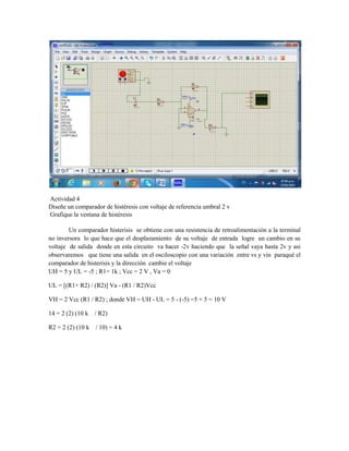 Actividad 4
Diseñe un comparador de histéresis con voltaje de referencia umbral 2 v
Grafique la ventana de histéresis
Un comparador histerisis se obtiene con una resistencia de retroalimentación a la terminal
no inversora lo que hace que el desplazamiento de su voltaje de entrada logre un cambio en su
voltaje de salida donde en esta circuito va hacer -2v haciendo que la señal vaya hasta 2v y asi
observaremos que tiene una salida en el osciloscopio con una variación entre vs y vin paraqué el
comparador de histerisis y la dirección cambie el voltaje
UH = 5 y UL = -5 ; R1= 1k ; Vcc = 2 V , Va = 0
UL = [(R1+ R2) / (R2)] Va - (R1 / R2)Vcc
VH = 2 Vcc (R1 / R2) ; donde VH = UH - UL = 5 - (-5) =5 + 5 = 10 V
14 = 2 (2) (10 k / R2)
R2 = 2 (2) (10 k / 10) = 4 k
 