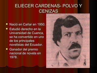 ELIECER CARDENAS- POLVO Y
CENIZAS





Nació en Cañar en 1950.
Estudió derecho en la
Universidad de Cuenca,
se ha convertido en uno
de los principales
novelistas del Ecuador.
Ganador del premio
nacional de novela en
1978.

 