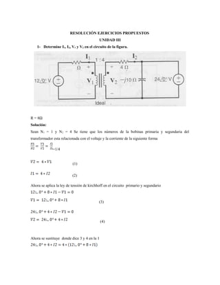RESOLUCIÓN EJERCICIOS PROPUESTOS
UNIDAD III
1- Determine I1, I2, V1 y V2 en el circuito de la figura.
R = 8Ω
Solución:
Sean N1 = 1 y N2 = 4 Se tiene que los números de la bobinas primaria y segundaria del
transformador esta relacionada con el voltaje y la corriente de la siguiente forma
=1/4
(1)
(2)
Ahora se aplica la ley de tensión de kirchhoff en el circuito primario y segundario
(3)
(4)
Ahora se sustituye donde dice 3 y 4 en la 1
 