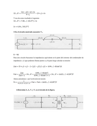 Y nos da como resultado el siguiente
3-En el circuito mostrado encuentre Vo.
R = 9Ω
Para este circuito buscamos la impedancias equivalente en la parte del extremo del condensador de
impedancia –j1 (que podemos llamar puntos a y b) para luego calcular su tensión:
Ahora calculamos v por la división de tensión
4-Determine I1, I2, V1 y V2 en el circuito de la figura.
 
