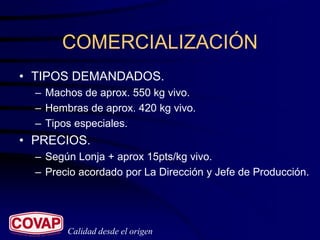 COMERCIALIZACIÓN
• TIPOS DEMANDADOS.
  – Machos de aprox. 550 kg vivo.
  – Hembras de aprox. 420 kg vivo.
  – Tipos especiales.
• PRECIOS.
  – Según Lonja + aprox 15pts/kg vivo.
  – Precio acordado por La Dirección y Jefe de Producción.




        Calidad desde el origen
 
