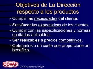 Objetivos de La Dirección
   respecto a los productos
- Cumplir las necesidades del cliente.
- Satisfacer las expectativas de los clientes.
- Cumplir con las especificaciones y normas
  sanitarias aplicables.
- Ser realizables a precios competitivos.
- Obtenerlos a un coste que proporcione un
  beneficio.


     Calidad desde el origen
 