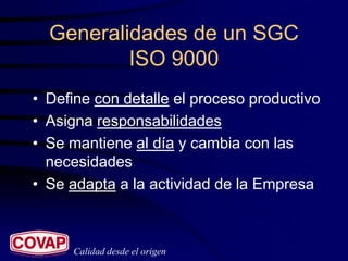Generalidades de un SGC
          ISO 9000
• Define con detalle el proceso productivo
• Asigna responsabilidades
• Se mantiene al día y cambia con las
  necesidades
• Se adapta a la actividad de la Empresa



     Calidad desde el origen
 
