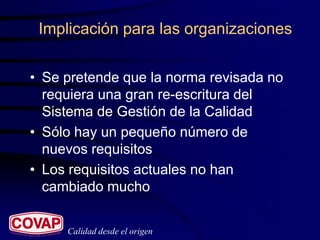 Implicación para las organizaciones


• Se pretende que la norma revisada no
  requiera una gran re-escritura del
  Sistema de Gestión de la Calidad
• Sólo hay un pequeño número de
  nuevos requisitos
• Los requisitos actuales no han
  cambiado mucho


     Calidad desde el origen
 