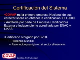 Certificación del Sistema
•COVAP es la primera empresa Nacional de sus
características en obtener la certificación ISO 9000.
• Auditoría por parte de Empresa Certificadora
Externa e Independiente acreditada por ENAC y
UKAS.

•Certificado otorgado por BVQI.
   – Presencia Mundial.
   – Reconocido prestigio en el sector alimentario.



         Calidad desde el origen
 
