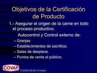 Objetivos de la Certificación
         de Producto
1.- Asegurar el origen de la carne en todo
  el proceso productivo.
     Autocontrol y Control externo de:
  – Granjas.
  – Establecimientos de sacrificio.
  – Salas de despiece.
  – Puntos de venta al público.


      Calidad desde el origen
 