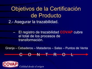 Objetivos de la Certificación
           de Producto
  2.- Asegurar la trazabilidad.

     – El registro de trazabilidad COVAP cubre
       el total de los procesos de
       transformación.

Granja – Cebaderos – Mataderos – Salas – Puntos de Venta

         C       O       N         T   R   O   L

         Calidad desde el origen
 