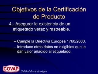 Objetivos de la Certificación
         de Producto
4.- Asegurar la existencia de un
  etiquetado veraz y rastreable.

  – Cumple la Directiva Europea 1760/2000.
  – Introduce otros datos no exigibles que le
    dan valor añadido al etiquetado.




      Calidad desde el origen
 