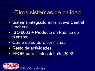 Otros sistemas de calidad
• Sistema integrado en la nueva Central
  Lechera
• ISO 9002 + Producto en Fábrica de
  piensos
• Carne de cordero certificada
• Resto de actividades
• EFQM para finales del año 2002


     Calidad desde el origen
 