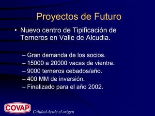 Proyectos de Futuro
• Nuevo centro de Tipificación de
  Terneros en Valle de Alcudia.

  – Gran demanda de los socios.
  – 15000 a 20000 vacas de vientre.
  – 9000 terneros cebados/año.
  – 400 MM de inversión.
  – Finalizado para el año 2002.



     Calidad desde el origen
 