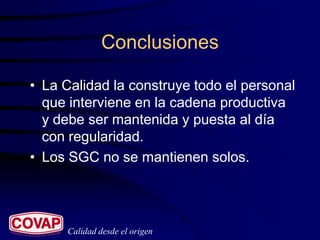 Conclusiones

• La Calidad la construye todo el personal
  que interviene en la cadena productiva
  y debe ser mantenida y puesta al día
  con regularidad.
• Los SGC no se mantienen solos.




     Calidad desde el origen
 