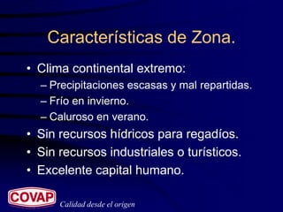 Características de Zona.
• Clima continental extremo:
  – Precipitaciones escasas y mal repartidas.
  – Frío en invierno.
  – Caluroso en verano.
• Sin recursos hídricos para regadíos.
• Sin recursos industriales o turísticos.
• Excelente capital humano.

      Calidad desde el origen
 