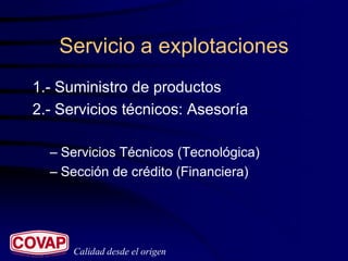 Servicio a explotaciones
1.- Suministro de productos
2.- Servicios técnicos: Asesoría

  – Servicios Técnicos (Tecnológica)
  – Sección de crédito (Financiera)




      Calidad desde el origen
 