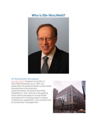 Who is Elie Hirschfeld?
NY Real Estate Developer
Elie Hirschfeld, President and CEO of
Hirschfeld Properties since 1997, has
dedicated his professional life to real estate
development planning and
implementation. He joined Hirschfeld
Properties in 1976, and he is the guiding
force behind all aspects of real estate
development including project analysis,
marketing & negotiation, and architectural
& construction management.
 