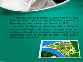 O frigorifico esta situada próximo á vegetação nativa, o Código
Florestal brasileiro utiliza dois tipos de áreas de preservação: A
Reserva Legal e a Área de Preservação Permanente (APP).
As Áreas de Preservação Permanente têm a função de
preservar locais frágeis como beiras de rios, topos de morros e
encostas, que não podem ser desmatados para não causar erosões e
deslizamentos, além de proteger nascentes, fauna, flora e
biodiversidade, entre outros.
 