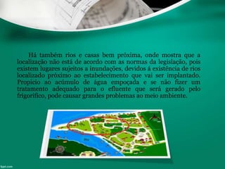 Há também rios e casas bem próxima, onde mostra que a
localização não está de acordo com as normas da legislação, pois
existem lugares sujeitos a inundações, devidos á existência de rios
localizado próximo ao estabelecimento que vai ser implantado.
Propicio ao acúmulo de água empoçada e se não fizer um
tratamento adequado para o efluente que será gerado pelo
frigorifico, pode causar grandes problemas ao meio ambiente.
 