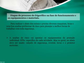 Etapas do processo do frigorifico na fase de funcionamento e
os equipamentos e materiais.
Para realizar o abate dos suínos e preciso diversas maquinas, facas e
uma boa analise preliminar de risco para planejar a melhor forma de
trabalhar com toda segurança.
 A analise de risco vai apontar os equipamentos de proteção
individual- EPIs- especifico de cada atividade. Mas no geral, no abate
deve ser usado: calçado de segurança, avental, luvas e o protetor
auricular.
 
