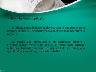  Escaldagem e depilação
É utilizada uma depiladeira, deve se usar os equipamentos de
proteção individual, devido usar agua quente com temperatura de
65 graus.
As etapas dos procedimentos de segurança durante a
atividade suínos requer uma analise de riscos como qualquer
outra das etapas do processo, tem que ser feita por profissional
qualificado na área da segurança de trabalho.
 