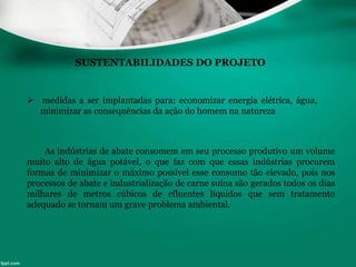 SUSTENTABILIDADES DO PROJETO
 medidas a ser implantadas para: economizar energia elétrica, água,
minimizar as consequências da ação do homem na natureza
As indústrias de abate consomem em seu processo produtivo um volume
muito alto de água potável, o que faz com que essas indústrias procurem
formas de minimizar o máximo possível esse consumo tão elevado, pois nos
processos de abate e industrialização de carne suína são gerados todos os dias
milhares de metros cúbicos de efluentes líquidos que sem tratamento
adequado se tornam um grave problema ambiental.
 
