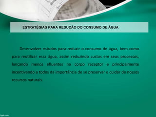 ESTRATÉGIAS PARA REDUÇÃO DO CONSUMO DE ÁGUA
Desenvolver estudos para reduzir o consumo de água, bem como
para reutilizar essa água, assim reduzindo custos em seus processos,
lançando menos efluentes no corpo receptor e principalmente
incentivando a todos da importância de se preservar e cuidar de nossos
recursos naturais.
 